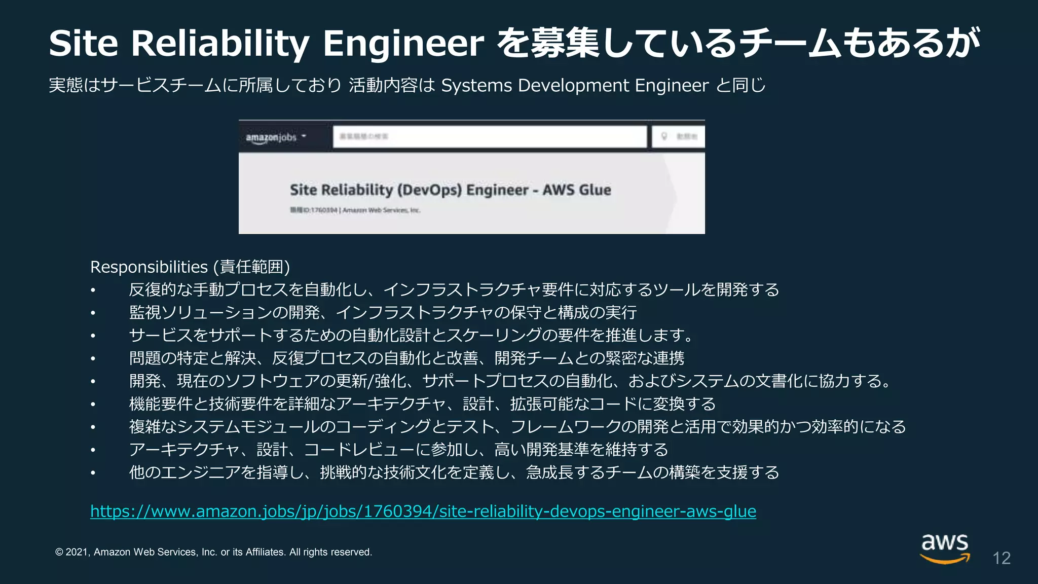 © 2021, Amazon Web Services, Inc. or its Affiliates. All rights reserved.
Site Reliability Engineer を募集しているチームもあるが
Responsibilities (責任範囲)
• 反復的な手動プロセスを自動化し、インフラストラクチャ要件に対応するツールを開発する
• 監視ソリューションの開発、インフラストラクチャの保守と構成の実行
• サービスをサポートするための自動化設計とスケーリングの要件を推進します。
• 問題の特定と解決、反復プロセスの自動化と改善、開発チームとの緊密な連携
• 開発、現在のソフトウェアの更新/強化、サポートプロセスの自動化、およびシステムの文書化に協力する。
• 機能要件と技術要件を詳細なアーキテクチャ、設計、拡張可能なコードに変換する
• 複雑なシステムモジュールのコーディングとテスト、フレームワークの開発と活用で効果的かつ効率的になる
• アーキテクチャ、設計、コードレビューに参加し、高い開発基準を維持する
• 他のエンジニアを指導し、挑戦的な技術文化を定義し、急成長するチームの構築を支援する
12
https://www.amazon.jobs/jp/jobs/1760394/site-reliability-devops-engineer-aws-glue
実態はサービスチームに所属しており 活動内容は Systems Development Engineer と同じ
 