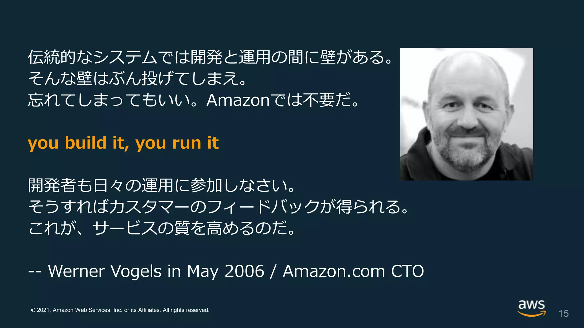 © 2021, Amazon Web Services, Inc. or its Affiliates. All rights reserved.
伝統的なシステムでは開発と運用の間に壁がある。
そんな壁はぶん投げてしまえ。
忘れてしまってもいい。Amazonでは不要だ。
you build it, you run it
開発者も日々の運用に参加しなさい。
そうすればカスタマーのフィードバックが得られる。
これが、サービスの質を高めるのだ。
-- Werner Vogels in May 2006 / Amazon.com CTO
15
 