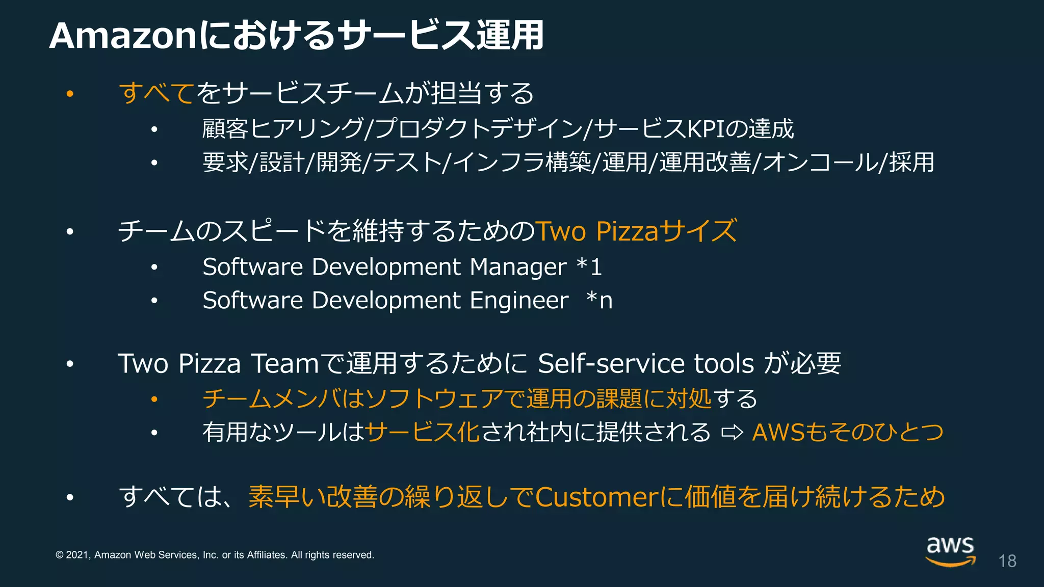 © 2021, Amazon Web Services, Inc. or its Affiliates. All rights reserved.
Amazonにおけるサービス運用
• すべてをサービスチームが担当する
• 顧客ヒアリング/プロダクトデザイン/サービスKPIの達成
• 要求/設計/開発/テスト/インフラ構築/運用/運用改善/オンコール/採用
• チームのスピードを維持するためのTwo Pizzaサイズ
• Software Development Manager *1
• Software Development Engineer *n
• Two Pizza Teamで運用するために Self-service tools が必要
• チームメンバはソフトウェアで運用の課題に対処する
• 有用なツールはサービス化され社内に提供される ⇨ AWSもそのひとつ
• すべては、素早い改善の繰り返しでCustomerに価値を届け続けるため
18
 