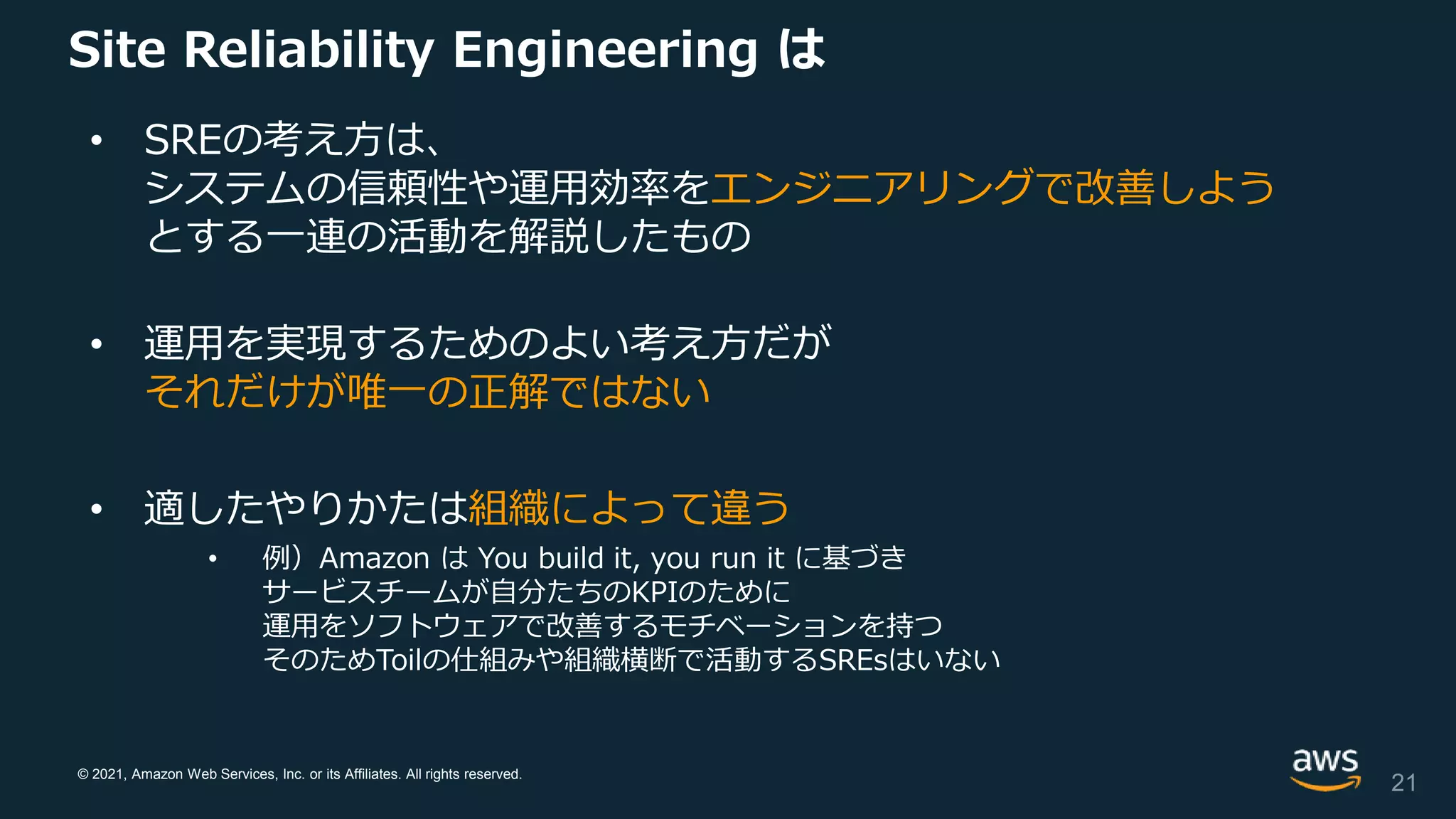 © 2021, Amazon Web Services, Inc. or its Affiliates. All rights reserved.
Site Reliability Engineering は
• SREの考え方は、
システムの信頼性や運用効率をエンジニアリングで改善しよう
とする一連の活動を解説したもの
• 運用を実現するためのよい考え方だが
それだけが唯一の正解ではない
• 適したやりかたは組織によって違う
• 例）Amazon は You build it, you run it に基づき
サービスチームが自分たちのKPIのために
運用をソフトウェアで改善するモチベーションを持つ
そのためToilの仕組みや組織横断で活動するSREsはいない
21
 