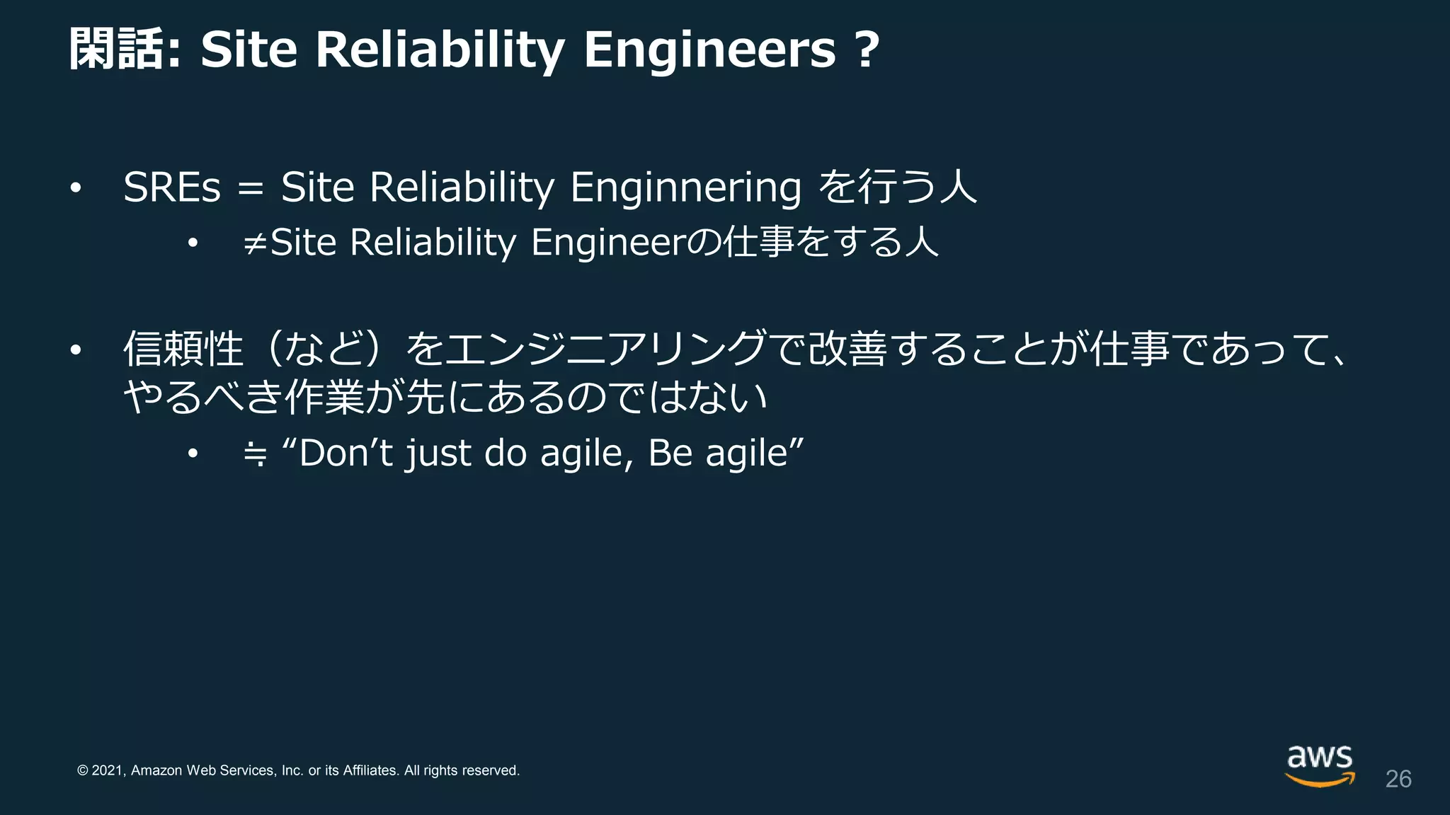 © 2021, Amazon Web Services, Inc. or its Affiliates. All rights reserved.
閑話: Site Reliability Engineers ?
• SREs = Site Reliability Enginnering を行う人
• ≠Site Reliability Engineerの仕事をする人
• 信頼性（など）をエンジニアリングで改善することが仕事であって、
やるべき作業が先にあるのではない
• ≒ “Don’t just do agile, Be agile”
26
 