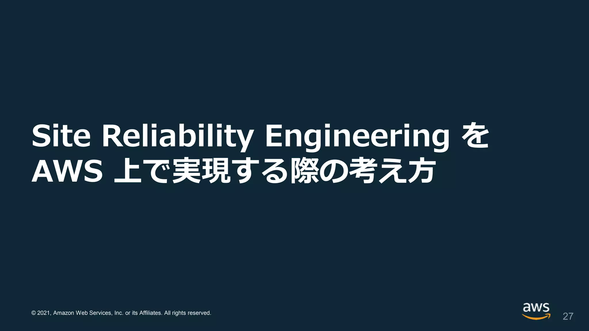 © 2021, Amazon Web Services, Inc. or its Affiliates. All rights reserved.
Site Reliability Engineering を
AWS 上で実現する際の考え方
27
 