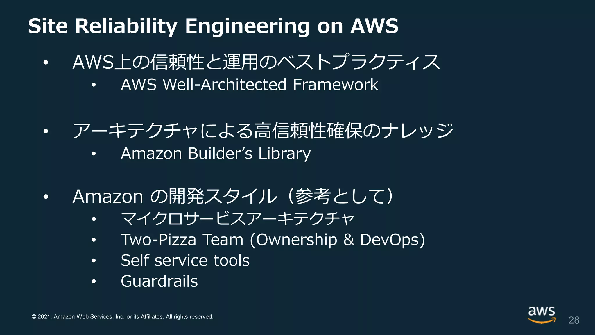 © 2021, Amazon Web Services, Inc. or its Affiliates. All rights reserved.
Site Reliability Engineering on AWS
• AWS上の信頼性と運用のベストプラクティス
• AWS Well-Architected Framework
• アーキテクチャによる高信頼性確保のナレッジ
• Amazon Builder’s Library
• Amazon の開発スタイル（参考として）
• マイクロサービスアーキテクチャ
• Two-Pizza Team (Ownership & DevOps)
• Self service tools
• Guardrails
28
 