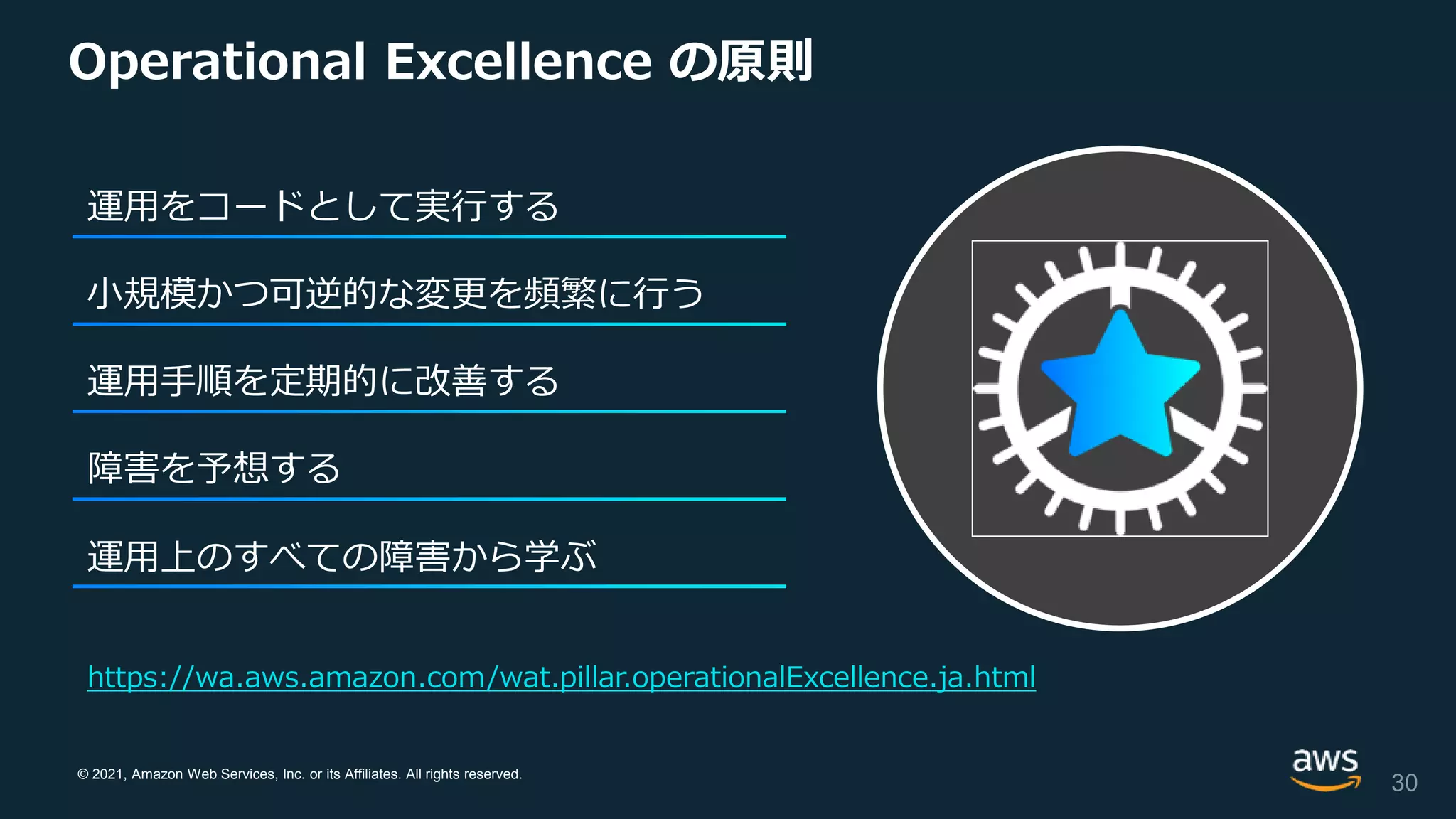 © 2021, Amazon Web Services, Inc. or its Affiliates. All rights reserved.
Operational Excellence の原則
30
運用をコードとして実行する
⼩規模かつ可逆的な変更を頻繁に行う
運用手順を定期的に改善する
障害を予想する
運用上のすべての障害から学ぶ
https://wa.aws.amazon.com/wat.pillar.operationalExcellence.ja.html
 