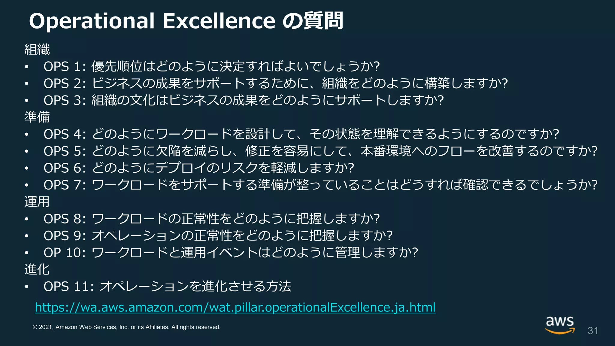 © 2021, Amazon Web Services, Inc. or its Affiliates. All rights reserved.
Operational Excellence の質問
31
https://wa.aws.amazon.com/wat.pillar.operationalExcellence.ja.html
組織
• OPS 1: 優先順位はどのように決定すればよいでしょうか?
• OPS 2: ビジネスの成果をサポートするために、組織をどのように構築しますか?
• OPS 3: 組織の文化はビジネスの成果をどのようにサポートしますか?
準備
• OPS 4: どのようにワークロードを設計して、その状態を理解できるようにするのですか?
• OPS 5: どのように欠陥を減らし、修正を容易にして、本番環境へのフローを改善するのですか?
• OPS 6: どのようにデプロイのリスクを軽減しますか?
• OPS 7: ワークロードをサポートする準備が整っていることはどうすれば確認できるでしょうか?
運用
• OPS 8: ワークロードの正常性をどのように把握しますか?
• OPS 9: オペレーションの正常性をどのように把握しますか?
• OP 10: ワークロードと運用イベントはどのように管理しますか?
進化
• OPS 11: オペレーションを進化させる方法
 