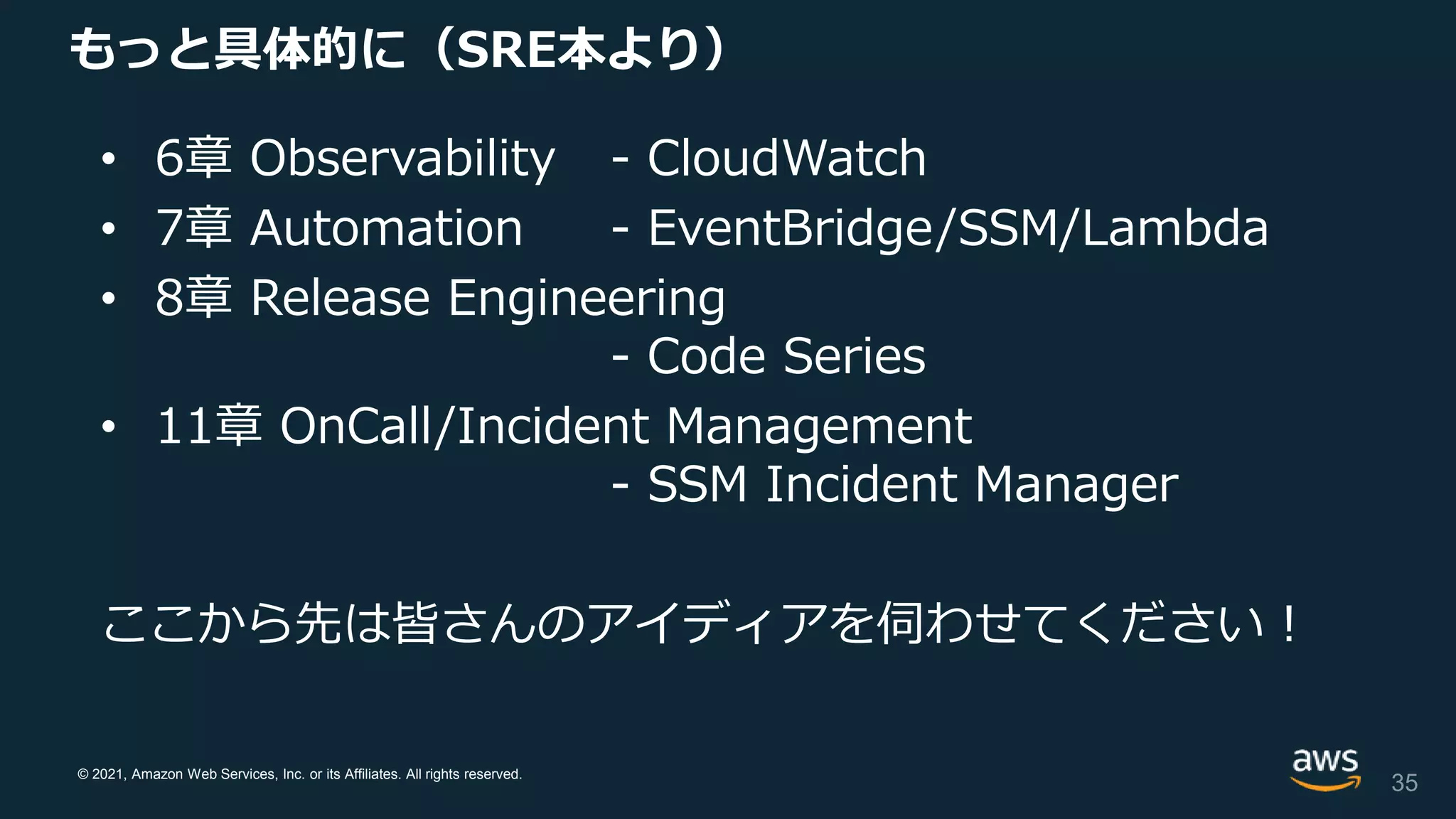 © 2021, Amazon Web Services, Inc. or its Affiliates. All rights reserved.
もっと具体的に（SRE本より）
• 6章 Observability - CloudWatch
• 7章 Automation - EventBridge/SSM/Lambda
• 8章 Release Engineering
- Code Series
• 11章 OnCall/Incident Management
- SSM Incident Manager
ここから先は皆さんのアイディアを伺わせてください！
35
 