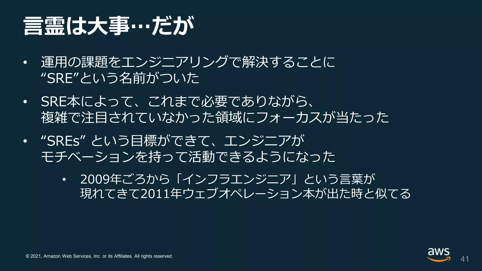 © 2021, Amazon Web Services, Inc. or its Affiliates. All rights reserved.
言霊は大事…だが
• 運用の課題をエンジニアリングで解決することに
“SRE”という名前がついた
• SRE本によって、これまで必要でありながら、
複雑で注目されていなかった領域にフォーカスが当たった
• “SREs” という目標ができて、エンジニアが
モチベーションを持って活動できるようになった
• 2009年ごろから「インフラエンジニア」という言葉が
現れてきて2011年ウェブオペレーション本が出た時と似てる
41
 