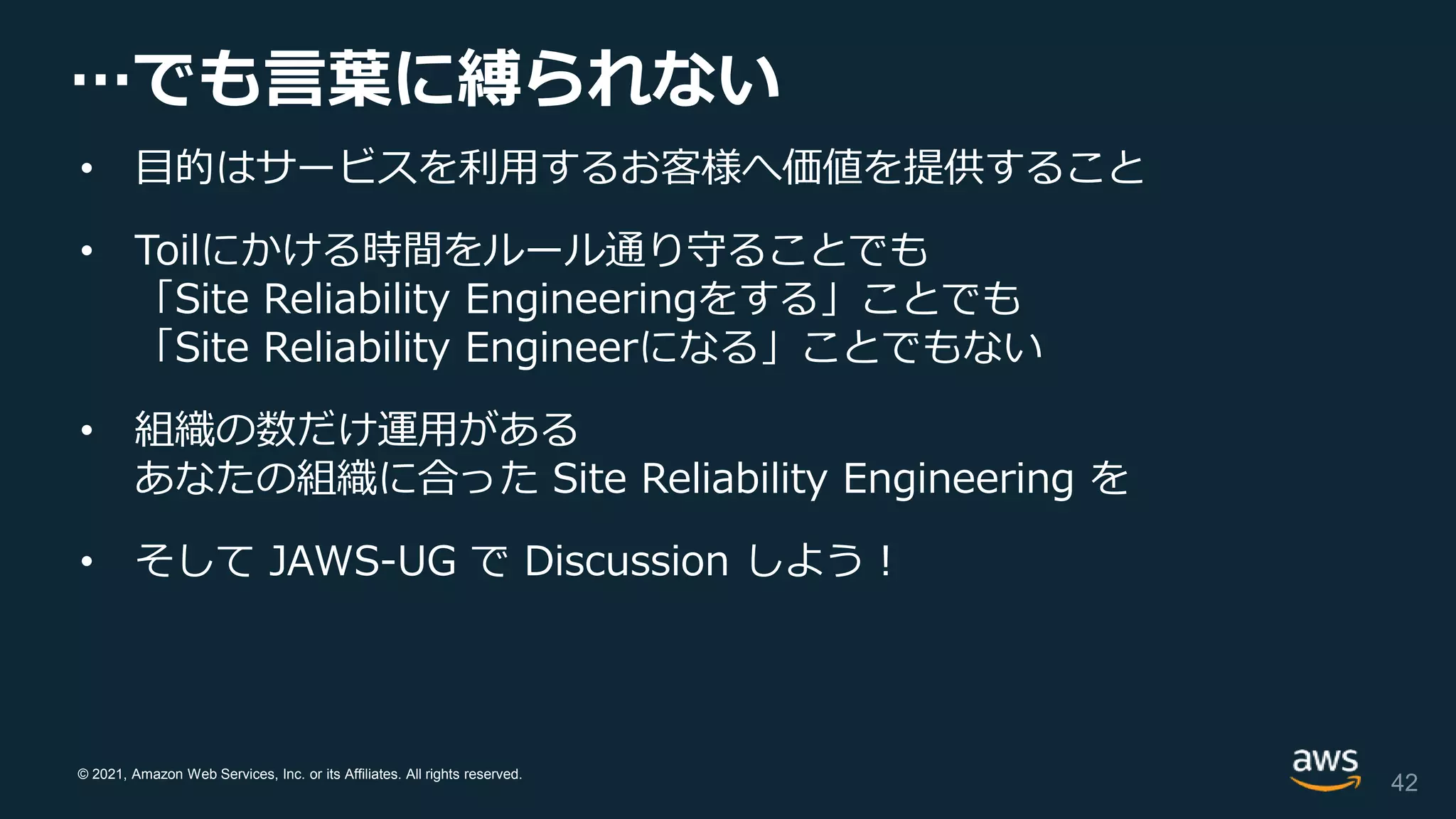 © 2021, Amazon Web Services, Inc. or its Affiliates. All rights reserved.
…でも言葉に縛られない
• 目的はサービスを利用するお客様へ価値を提供すること
• Toilにかける時間をルール通り守ることでも
「Site Reliability Engineeringをする」ことでも
「Site Reliability Engineerになる」ことでもない
• 組織の数だけ運用がある
あなたの組織に合った Site Reliability Engineering を
• そして JAWS-UG で Discussion しよう！
42
 