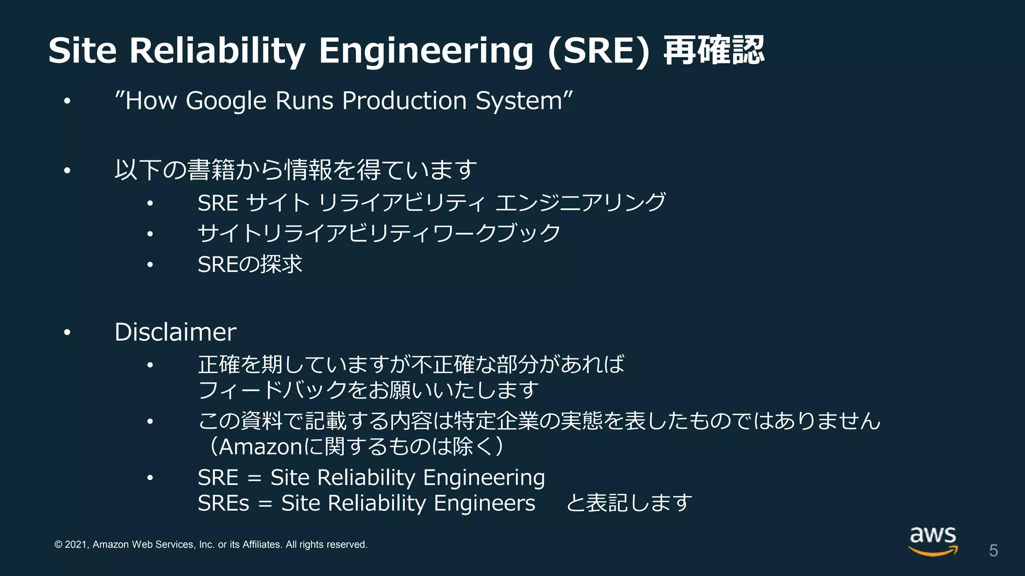 © 2021, Amazon Web Services, Inc. or its Affiliates. All rights reserved.
Site Reliability Engineering (SRE) 再確認
• ”How Google Runs Production System”
• 以下の書籍から情報を得ています
• SRE サイト リライアビリティ エンジニアリング
• サイトリライアビリティワークブック
• SREの探求
• Disclaimer
• 正確を期していますが不正確な部分があれば
フィードバックをお願いいたします
• この資料で記載する内容は特定企業の実態を表したものではありません
（Amazonに関するものは除く）
• SRE = Site Reliability Engineering
SREs = Site Reliability Engineers と表記します
5
 