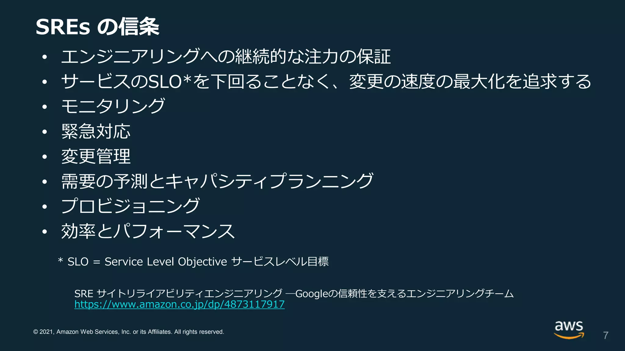 © 2021, Amazon Web Services, Inc. or its Affiliates. All rights reserved.
SREs の信条
• エンジニアリングへの継続的な注力の保証
• サービスのSLO*を下回ることなく、変更の速度の最大化を追求する
• モニタリング
• 緊急対応
• 変更管理
• 需要の予測とキャパシティプランニング
• プロビジョニング
• 効率とパフォーマンス
* SLO = Service Level Objective サービスレベル目標
SRE サイトリライアビリティエンジニアリング ―Googleの信頼性を支えるエンジニアリングチーム
https://www.amazon.co.jp/dp/4873117917
7
 