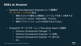 © 2021, Amazon Web Services, Inc. or its Affiliates. All rights reserved.
SREs at Amazon
• Systems Development Engineerという職種が
サービスチームの中にある
• 開発プロセスや運用上の課題をソフトウェアを使って解決する
• 求められているのは「SREの信条」そのもの
• 横串でプラットフォームだけを担当するのではない
• Amazonの サービスチーム (=Two pizza team) の編成
• Software Development Manager *1
• Software Development Engineer *n (多数)
• Systems Development Engineer *m (若干名)
• etc.
11
 