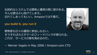 © 2021, Amazon Web Services, Inc. or its Affiliates. All rights reserved.
伝統的なシステムでは開発と運用の間に壁がある。
そんな壁はぶん投げてしまえ。
忘れてしまってもいい。Amazonでは不要だ。
you build it, you run it
開発者も日々の運用に参加しなさい。
そうすればカスタマーのフィードバックが得られる。
これが、サービスの質を高めるのだ。
-- Werner Vogels in May 2006 / Amazon.com CTO
15
 