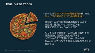 © 2021, Amazon Web Services, Inc. or its Affiliates. All rights reserved.
Two-pizza team
• チームはビジネスKPIの責任を負う代わりに
サービスに関するすべての権限を持つ
• 開発チームがそのまま運用も行うことで
高品質・運用しやすいサービスを
開発するモチベーションになる
• ソフトウェア開発チームの人数を増やすと
開発速度は指数関数的に低下する
（ブルックスの法則）ため、チームは
Two-pizzaでランチを賄える程度のサイズに
維持する
17
 