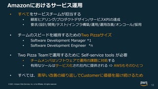 © 2021, Amazon Web Services, Inc. or its Affiliates. All rights reserved.
Amazonにおけるサービス運用
• すべてをサービスチームが担当する
• 顧客ヒアリング/プロダクトデザイン/サービスKPIの達成
• 要求/設計/開発/テスト/インフラ構築/運用/運用改善/オンコール/採用
• チームのスピードを維持するためのTwo Pizzaサイズ
• Software Development Manager *1
• Software Development Engineer *n
• Two Pizza Teamで運用するために Self-service tools が必要
• チームメンバはソフトウェアで運用の課題に対処する
• 有用なツールはサービス化され社内に提供される ⇨ AWSもそのひとつ
• すべては、素早い改善の繰り返しでCustomerに価値を届け続けるため
18
 