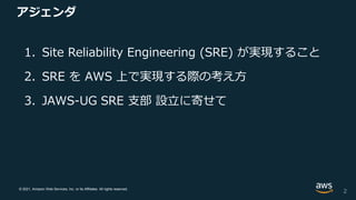 © 2021, Amazon Web Services, Inc. or its Affiliates. All rights reserved.
アジェンダ
1. Site Reliability Engineering (SRE) が実現すること
2. SRE を AWS 上で実現する際の考え方
3. JAWS-UG SRE 支部 設立に寄せて
2
 