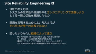 © 2021, Amazon Web Services, Inc. or its Affiliates. All rights reserved.
Site Reliability Engineering は
• SREの考え方は、
システムの信頼性や運用効率をエンジニアリングで改善しよう
とする一連の活動を解説したもの
• 運用を実現するためのよい考え方だが
それだけが唯一の正解ではない
• 適したやりかたは組織によって違う
• 例）Amazon は You build it, you run it に基づき
サービスチームが自分たちのKPIのために
運用をソフトウェアで改善するモチベーションを持つ
そのためToilの仕組みや組織横断で活動するSREsはいない
21
 