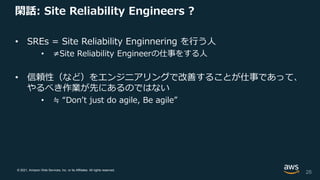 © 2021, Amazon Web Services, Inc. or its Affiliates. All rights reserved.
閑話: Site Reliability Engineers ?
• SREs = Site Reliability Enginnering を行う人
• ≠Site Reliability Engineerの仕事をする人
• 信頼性（など）をエンジニアリングで改善することが仕事であって、
やるべき作業が先にあるのではない
• ≒ “Don’t just do agile, Be agile”
26
 