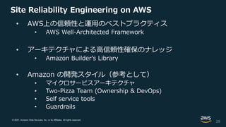 © 2021, Amazon Web Services, Inc. or its Affiliates. All rights reserved.
Site Reliability Engineering on AWS
• AWS上の信頼性と運用のベストプラクティス
• AWS Well-Architected Framework
• アーキテクチャによる高信頼性確保のナレッジ
• Amazon Builder’s Library
• Amazon の開発スタイル（参考として）
• マイクロサービスアーキテクチャ
• Two-Pizza Team (Ownership & DevOps)
• Self service tools
• Guardrails
28
 