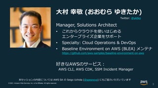 © 2021, Amazon Web Services, Inc. or its Affiliates. All rights reserved.
大村 幸敬 (おおむら ゆきたか)
Manager, Solutions Architect
• これからクラウドを使いはじめる
エンタープライズ企業をサポート
• Specialty: Cloud Operations & DevOps
• Baseline Environment on AWS (BLEA) メンテナ
https://github.com/aws-samples/baseline-environment-on-aws
好きなAWSのサービス：
AWS CLI, AWS CDK, SSM Incident Manager
3
本セッションの内容については AWS SA の Seigo Uchida (@spesnova) にもご協力いただいています
Twitter: @yktko
 