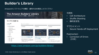 © 2021, Amazon Web Services, Inc. or its Affiliates. All rights reserved.
Builder’s Library
可用性
• Cell Architecture
• Shuffle Sharding
• 静的安定性
デプロイメント
• Secure Hands-off Deployment
Postmortem
• Correction of Errors
(COE)
33
https://aws.amazon.com/jp/builders-library/
Amazonのソフトウェアの構築・運用方法を解説したライブラリ
 