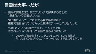 © 2021, Amazon Web Services, Inc. or its Affiliates. All rights reserved.
言霊は大事…だが
• 運用の課題をエンジニアリングで解決することに
“SRE”という名前がついた
• SRE本によって、これまで必要でありながら、
複雑で注目されていなかった領域にフォーカスが当たった
• “SREs” という目標ができて、エンジニアが
モチベーションを持って活動できるようになった
• 2009年ごろから「インフラエンジニア」という言葉が
現れてきて2011年ウェブオペレーション本が出た時と似てる
41
 