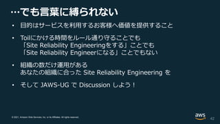 © 2021, Amazon Web Services, Inc. or its Affiliates. All rights reserved.
…でも言葉に縛られない
• 目的はサービスを利用するお客様へ価値を提供すること
• Toilにかける時間をルール通り守ることでも
「Site Reliability Engineeringをする」ことでも
「Site Reliability Engineerになる」ことでもない
• 組織の数だけ運用がある
あなたの組織に合った Site Reliability Engineering を
• そして JAWS-UG で Discussion しよう！
42
 