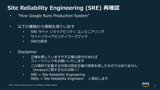 © 2021, Amazon Web Services, Inc. or its Affiliates. All rights reserved.
Site Reliability Engineering (SRE) 再確認
• ”How Google Runs Production System”
• 以下の書籍から情報を得ています
• SRE サイト リライアビリティ エンジニアリング
• サイトリライアビリティワークブック
• SREの探求
• Disclaimer
• 正確を期していますが不正確な部分があれば
フィードバックをお願いいたします
• この資料で記載する内容は特定企業の実態を表したものではありません
（Amazonに関するものは除く）
• SRE = Site Reliability Engineering
SREs = Site Reliability Engineers と表記します
5
 