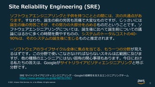 © 2021, Amazon Web Services, Inc. or its Affiliates. All rights reserved.
Site Reliability Engineering (SRE)
ソフトウェアエンジニアリングと子供を持つこととの間には、次の共通点があ
ります。すなわち、誕生の前の労苦も苦痛で大変なものですが、じっさいには
誕生の後の労苦こそが、その努力の大部分を占めるものだということです。ソ
フトウェアエンジニアリングについては、誕生後に比べて誕生前についての議
論にはるかに多くの時間を費やすものの、システムのトータルコストの40-
90%は、そのシステムの誕生後に生じるものと推定されます。
…ソフトウェアのライフサイクル全体に焦点を当てる、もう一つの分野が見え
るはずです。この分野で使いこなさなければならないスキルは広範囲に及びま
すが、他の種類のエンジニアにはない固有の関心事項もあります。今日におけ
る私たちの答えは、Googleがサイトリライアビリティエンジニアリングと呼ぶ
分野です。
SRE サイトリライアビリティエンジニアリング ―Googleの信頼性を支えるエンジニアリングチーム
https://www.amazon.co.jp/dp/4873117917
6
 