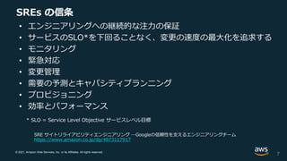 © 2021, Amazon Web Services, Inc. or its Affiliates. All rights reserved.
SREs の信条
• エンジニアリングへの継続的な注力の保証
• サービスのSLO*を下回ることなく、変更の速度の最大化を追求する
• モニタリング
• 緊急対応
• 変更管理
• 需要の予測とキャパシティプランニング
• プロビジョニング
• 効率とパフォーマンス
* SLO = Service Level Objective サービスレベル目標
SRE サイトリライアビリティエンジニアリング ―Googleの信頼性を支えるエンジニアリングチーム
https://www.amazon.co.jp/dp/4873117917
7
 