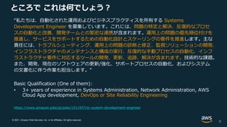 © 2021, Amazon Web Services, Inc. or its Affiliates. All rights reserved.
ところで これは何でしょう？
“私たちは、自動化された運用およびビジネスプラクティスを所有する Systems
Development Engineer を募集しています。これには、問題の特定と解決、反復的なプロセ
スの自動化と改善、開発チームとの緊密な連携が含まれます。運用上の問題の優先順位付けを
推進し、サービスをサポートするための自動化設計とスケーリングの要件を推進します。主な
責任には、トラブルシューティング、運用上の問題の診断と修正、監視ソリューションの開発、
インフラストラクチャのメンテナンスと構成の実行、反復的な手動プロセスの自動化、インフ
ラストラクチャ要件に対応するツールの開発、更新、追跡、解決が含まれます。技術的な課題。
また、開発、現在のソフトウェアの更新/強化、サポートプロセスの自動化、およびシステム
の文書化に伴う作業も担当します。”
Basic Qualification (One of them):
• 3+ years of experience in Systems Administration, Network Administration, AWS
Cloud App development, DevOps or Site Reliability Engineering
8
https://www.amazon.jobs/jp/jobs/1511937/sr-system-development-engineer
 