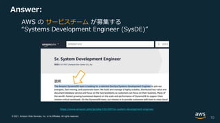 © 2021, Amazon Web Services, Inc. or its Affiliates. All rights reserved.
Answer:
10
https://www.amazon.jobs/jp/jobs/1511937/sr-system-development-engineer
AWS の サービスチーム が募集する
“Systems Development Engineer (SysDE)”
 