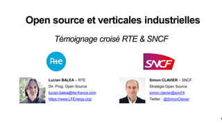 1
Open source et verticales industrielles
Simon CLAVIER – SNCF
Stratégie Open Source
simon.clavier@sncf.fr
Twitter : @SimonClavier
Lucian BALEA – RTE
Dir. Prog. Open Source
lucian.balea@rte-france.com
https://www.LFEnergy.org/
Témoignage croisé RTE & SNCF
 