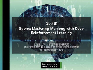 DLゼミ
Suphx: Mastering Mahjong with Deep
Reinforcement Learning
北海道⼤学 ⼤学院情報科学研究院
情報理⼯学部⾨ 複合情報⼯学分野 調和系⼯学研究室
修⼠課程 2年 織⽥ 智⽮
 