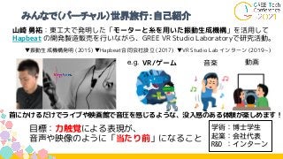 みんなで（バーチャル）世界旅行：自己紹介
首にかけるだけでライブや映画館で音圧を感じるような、没入感のある体験が楽しめます！
音楽
VR/ゲーム 動画
e.g.
山崎 勇祐：東工大で発明した「モーターと糸を用いた振動生成機構」を活用して
Hapbeat の開発製造販売を行いながら、GREE VR Studio Laboratoryで研究活動。
目標：力触覚による表現が、
音声や映像のように「当たり前」になること
▼振動生成機構発明 (2015) ▼Hapbeat合同会社設立 (2017) ▼VR Studio Lab インターン (2019~ )
学術：博士学生
起業：会社代表
R&D ：インターン
 