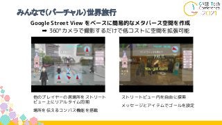 みんなで（バーチャル）世界旅行
Google Street View をベースに簡易的なメタバース空間を作成
➡ 360°カメラで撮影するだけで低コストに空間を拡張可能
他のプレイヤーの居場所をストリート
ビュー上にリアルタイム同期
場所を伝えるコンパス機能を搭載
ストリートビュー内を自由に探索
メッセージとアイテムでゴールを設定
 