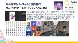 REALITYアバターのポージングからのWeb統合
みんなで（バーチャル）世界旅行
REALITYのアバターのご協力でマップピンや写真
撮影時の魅力的な「ポージング立ち絵」を生成。
多様なWebXR環境においても表現力高く安定して
動作するメタバース体験を構築できました。
担当: やはぎさん
REALITY PFの皆さん
ありがとうございます !!
 