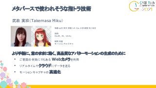 メタバースで使われそうな指トラ技術
より手軽に、意のままに動く、高品質なアバターモーションの生成のために
• ご家庭の何処にでもある Webカメラを利用
• リアルタイムでクラウドにデータを送る
• モーションキャプチャの 高速化
和歌山大学大学院システム工学研究科１年生
技術
Swift, JS, Unity
研究内容
モーションキャプチャ
武政 実玖（Takemasa Miku）
 