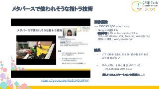 メタバースで使われそうな指トラ技術
画像認識
→ MediaPipe (Ver.0.8.0)
　 Googleが提供する
　 機械学習を用いたモーションキャプチャ
　 サポートPlatform: iOS, Android, Web(他にも)
　 使用した環境: Web/JavaScript
結果
• ピアノ演奏は指に加え体・腕の動きがある
ので課題が多い
• 手の分類は十分な速度がでている
→ 約30msec/30fps以上
楽しいコミュニケーションの実現に…！
https://youtu.be/Uz2U4JLAFhY
 