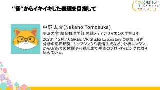 ”音”からイキイキした表現を目指して
中野 友介(Nakano Tomosuke)
明治大学 総合数理学部 先端メディアサイエンス学科3年
2020年12月よりGREE VR Studio Laboratoryに参加。音声
分析の応用研究、リップシンクや表情生成など、分析エンジン
からUnityでの体験や可視化まで垂直のプロトタイピングに取り
組んでいる。
 