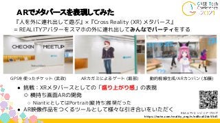 ARでメタバースを表現してみた
『人を外に連れ出して遊ぶ』×『Cross Reality (XR) メタバース』
= REALITYアバターをスマホの外に連れ出してみんなでパーティをする
● 挑戦：XRメタバースとしての「盛り上がり感」の表現
⇨ 横持ち画面ARの開発
○ NianticとしてはPortrait(縦持ち)推奨だった
● AR映像作品をつくるツールとして様々な引き合いをいただく
GPSを使ったチケット (武政) 動的視線生成/ARカンバン (加藤)
ARカガミによるゲート (堀部)
REALITYエンジニアブログ
https://note.com/reality_eng/n/nd8ca52dc55d1
 