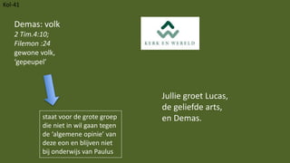 Kol-41
Jullie groet Lucas,
de geliefde arts,
en Demas.
Demas: volk
2 Tim.4:10;
Filemon :24
gewone volk,
‘gepeupel’
staat voor de grote groep
die niet in wil gaan tegen
de ‘algemene opinie’ van
deze eon en blijven niet
bij onderwijs van Paulus
 