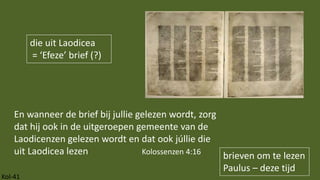 Kol-41
brieven om te lezen
Paulus – deze tijd
En wanneer de brief bij jullie gelezen wordt, zorg
dat hij ook in de uitgeroepen gemeente van de
Laodicenzen gelezen wordt en dat ook júllie die
uit Laodicea lezen Kolossenzen 4:16
die uit Laodicea
= ‘Efeze’ brief (?)
 