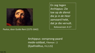 Kol-41
En zeg tegen
Archippus: Zie
toe op de dienst
die je in de Heer
aanvaard hebt,
dat je die vervult.
Kolossenzen 4:17
Archippus: oorsprong-paard
mede-soldaat, Filemon : 2
(Epafroditus, Fil.2:25)
Paulus, door Guido Reni (1575-1642)
 