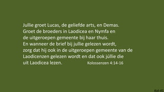 Kol-41
Jullie groet Lucas, de geliefde arts, en Demas.
Groet de broeders in Laodicea en Nymfa en
de uitgeroepen gemeente bij haar thuis.
En wanneer de brief bij jullie gelezen wordt,
zorg dat hij ook in de uitgeroepen gemeente van de
Laodicenzen gelezen wordt en dat ook júllie die
uit Laodicea lezen. Kolossenzen 4:14-16
 