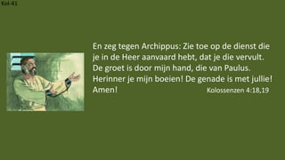 Kol-41
En zeg tegen Archippus: Zie toe op de dienst die
je in de Heer aanvaard hebt, dat je die vervult.
De groet is door mijn hand, die van Paulus.
Herinner je mijn boeien! De genade is met jullie!
Amen! Kolossenzen 4:18,19
 
