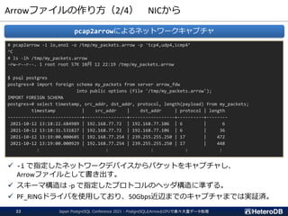 Arrowファイルの作り方（2/4） NICから
# pcap2arrow -i lo,eno1 -o /tmp/my_packets.arrow -p 'tcp4,udp4,icmp4’
^C
# ls -lh /tmp/my_packets.arrow
-rw-r--r--. 1 root root 57K 10月 12 22:19 /tmp/my_packets.arrow
$ psql postgres
postgres=# import foreign schema my_packets from server arrow_fdw
into public options (file '/tmp/my_packets.arrow');
IMPORT FOREIGN SCHEMA
postgres=# select timestamp, src_addr, dst_addr, protocol, length(payload) from my_packets;
timestamp | src_addr | dst_addr | protocol | length
----------------------------+----------------+-----------------+----------+--------
2021-10-12 13:18:22.684989 | 192.168.77.72 | 192.168.77.106 | 6 | 6
2021-10-12 13:18:31.531827 | 192.168.77.72 | 192.168.77.106 | 6 | 36
2021-10-12 13:19:00.000605 | 192.168.77.254 | 239.255.255.250 | 17 | 472
2021-10-12 13:19:00.000929 | 192.168.77.254 | 239.255.255.250 | 17 | 448
: : : : :
pcap2arrowによるネットワークキャプチャ
✓ -i で指定したネットワークデバイスからパケットをキャプチャし、
Arrowファイルとして書き出す。
✓ スキーマ構造は -p で指定したプロトコルのヘッダ構造に準ずる。
✓ PF_RINGドライバを使用しており、50Gbps近辺までのキャプチャまでは実証済。
Japan PostgreSQL Conference 2021 - PostgreSQLとArrowとGPUで楽々大量データ処理
22
 