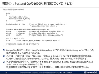 問題①：PostgreSQLの1600列制限について（1/2）
struct HeapTupleHeaderData
{
union
{
HeapTupleFields t_heap;
DatumTupleFields t_datum;
} t_choice;
ItemPointerData t_ctid; /* current TID of this or newer tuple (or a
* speculative insertion token) */
/* Fields below here must match MinimalTupleData! */
uint16 t_infomask2; /* number of attributes + various flags */
uint16 t_infomask; /* various flag bits, see below */
uint8 t_hoff; /* sizeof header incl. bitmap, padding */
/* ^ - 23 bytes - ^ */
bits8 t_bits[FLEXIBLE_ARRAY_MEMBER]; /* bitmap of NULLs */
/* MORE DATA FOLLOWS AT END OF STRUCT */
};
 PostgreSQLの行データは、HeapTupleHeaderData とそれに続く NULL-bitmap + ペイロードの
組み合わせとして表現されている。
 ペイロード部分は (char *)((char *)htup + htup->t_hoff) で高速に参照できるが、
t_hoffは8bit変数かつ64bitアラインなので、最大でも +248 でペイロードが始まる。
 ヘッダは最低23バイト。OIDが4バイトを取る可能性があるため、NULL-bitmapの最大長は
248 - 23 - 4 = 221byte = 1768bit となる。
将来の拡張可能性など多少のマージンを考慮し、列数上限が1600と定義されている。
Japan PostgreSQL Conference 2021 - PostgreSQLとArrowとGPUで楽々大量データ処理
39
 