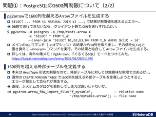 問題①：PostgreSQLの1600列制限について（2/2）
▌pg2arrowで1600列を越えるArrowファイルを生成する
 SELECT ... FROM t1 NATURAL JOIN t2 ...; で結果が制限値を越えるとエラー。
➔ DB側で実行できないなら、クライアント側でJOINを実行すればよい。
$ pg2arrow -d postgres -o /tmp/test1.arrow ¥
-c ‘SELECT * FROM t_a’ ¥
--inner-join 'SELECT b1,b2,b3,b4 FROM t_b WHERE $(id) = id'
 メインのSQLコマンド（-cオプション）の結果からid列を取り出し、その値を$(id)と
置き換えて --inner-join コマンドを実行。その結果と結合して Arrow ファイルを生成する。
 詳しくは、海外の俺メモ：Pg2Arrowに『ぐるぐるSQL』モードをつけてみた。
https://kaigai.hatenablog.com/entry/2021/02/09/011940
▌1600列を越える外部テーブルを定義する
 本来は HeapTuple 形式の制限なので、外部テーブルに対しては無意味な制限ではあるが…。
 通常の CREATE FOREIGN TABLE で1600列を越える外部テーブルを定義しようとすると、
エラーが発生して怒られが発生する。
➔ 直接、システムカタログを更新してしまえば良いじゃないか。
=# pgstrom.arrow_fdw_import_file(‘f_mytable’, -- relation name
‘/tmp/mytable.arrow’); -- file name
Japan PostgreSQL Conference 2021 - PostgreSQLとArrowとGPUで楽々大量データ処理
40
 