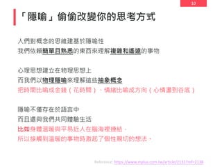10
「隱喻」偷偷改變你的思考方式
人們對概念的思維建基於隱喻性
我們依賴簡單且熟悉的東西來理解複雜和遙遠的事物
心理思想建立在物理思想上
而我們以物理隱喻來理解這些抽象概念
把時間比喻成金錢（花時間）、情緒比喻成方向（心情盪到谷底）
隱喻不僅存在於語言中
而且還與我們共同體驗生活
比如身體溫暖與平易近人在腦海裡連結，
所以接觸到溫暖的事物時激起了個性親切的想法。
Reference: https://www.mplus.com.tw/article/2131?ref=2138
 