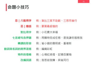 11
命題小技巧
對比用字
七言絕句含押韻
轉調的形容
動詞與名詞的跨界混搭
物件的借喻
例：小花費大幸福
例：用購物完成任務、是我讓你服務我
例：省小錢的聰明感、重複新
例：編織彩虹
例：心情紅綠燈、記憶百寶箱
改編詞語 例：我思故我賺、與省同行
忌｜八股用字
忌｜廢話
例：貨比三家不吃虧、三思而後行
例：要買最超值的
 